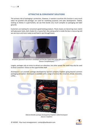 Page |6

ATTRACTIVE & CONVENIENT SOLUTIONS
The primary role of packaging is protection. However, in western countries this function is very much
taken for granted and packages are used for marketing purposes and sales development. Indeed,
looking at shelves in supermarkets, we see that brands very much compete on packaging and label
grounds.
Customers are looking for convenient good-looking products. Plastic boxes are becoming more stylish
with glassware looks, dark shades for a luxury feel. Also seeing what is inside the box is reassuring and
we see more and more ready-to-eat food in see-through boxes.

Seraphine glassware launched in 2010(left) and the Box (right) that made 50% of the market in France in 2010
(Source: Europlastiques)

Largely, packages rely on vision to attract our attention, but other senses like smell may also be used
to drive customers’ choice on the supermarket shelf
Aromepack is an aromatic package developed by Spanish company Enplater going beyond common
packaging perception. Aromepack is available with a range of aromas like cinnamon, bread, chocolate,
coffee…

Odorant flexible package developed by Entplater called Aromepack
(Source: Enplater)

© VIEDOC - Pour tout renseignement : contact@veillesalon.com

 