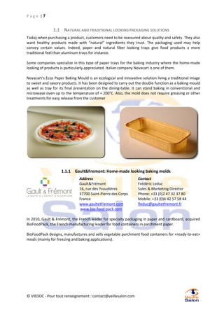 Page |7

1.1 NATURAL AND TRADITIONAL LOOKING PACKAGING SOLUTIONS
Today when purchasing a product, customers need to be reassured about quality and safety. They also
want healthy products made with “natural” ingredients they trust. The packaging used may help
convey certain values. Indeed, paper and natural fiber looking trays give food products a more
traditional feel than aluminum trays for instance.
Some companies specialize in this type of paper trays for the baking industry where the home-made
looking of products is particularly appreciated. Italian company Novacart is one of them.
Novacart’s Ecos Paper Baking Mould is an ecological and innovative solution living a traditional image
to sweet and savory products. It has been designed to carry out the double function as a baking mould
as well as tray for its final presentation on the dining-table. It can stand baking in conventional and
microwave oven up to the temperature of + 200°C. Also, the mold does not require greasing or other
treatments for easy release from the customer

1.1.1 Gault&Fremont: Home-made looking baking molds
Address
Gault&Frémont
16, rue des Yvaudières
37700 Saint-Pierre des Corps
France
www.gaultetfremont.com
www.bio-food-pack.com

Contact
Frédéric Leduc
Sales & Marketing Director
Phone: +33 (0)2 47 32 37 80
Mobile: +33 (0)6 42 57 58 44
fleduc@gaultetfremont.fr

In 2010, Gault & Frémont, the French leader for specialty packaging in paper and cardboard, acquired
BioFoodPack, the French manufacturing leader for food containers in parchment paper.
BioFoodPack designs, manufactures and sells vegetable parchment food containers for «ready-to-eat»
meals (mainly for freezing and baking applications).

© VIEDOC - Pour tout renseignement : contact@veillesalon.com

 