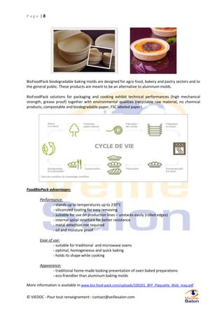 Page |8

BioFoodPack biodegradable baking molds are designed for agro-food, bakery and pastry sectors and to
the general public. These products are meant to be an alternative to aluminum molds.
BioFoodPack solutions for packaging and cooking exhibit technical performances (high mechanical
strength, grease proof) together with environmental qualities (recyclable raw material, no chemical
products, compostable and biodegradable paper, FSC labeled paper).

FoodBioPack advantages:
Performance:
- stands up to temperatures up to 230°C
- siliconized coating for easy removing
- suitable for use on production lines – unstacks easily (rolled edges)
- internal spiral structure for better resistance
- metal detection not required
- oil and moisture proof
Ease of use:
- suitable for traditional and microwave ovens
- optimal, homogeneous and quick baking
- holds its shape while cooking
Appearance:
- traditional home-made looking presentation of oven baked preparations
- eco-friendlier than aluminum baking molds
More information is available in www.bio-food-pack.com/uploads/100201_BFP_Plaquette_Web_maq.pdf
© VIEDOC - Pour tout renseignement : contact@veillesalon.com

 