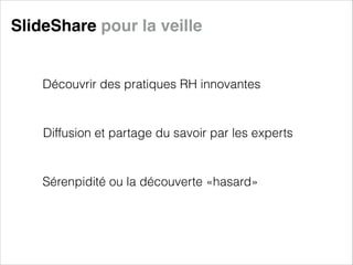 SlideShare pour la veille

Découvrir des pratiques RH innovantes

Diffusion et partage du savoir par les experts

Sérenpidité ou la découverte «hasard»

 