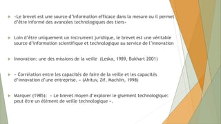  «Le brevet est une source d’information efficace dans la mesure ou il permet
d’être informé des avancées technologiques des tiers»
 Loin d’être uniquement un instrument juridique, le brevet est une véritable
source d’information scientifique et technologique au service de l’innovation
 Innovation: une des missions de la veille (Leska, 1989, Bukhart 2001)
 « Corrélation entre les capacités de faire de la veille et les capacités
d’innovation d’une entreprise. » (Ahituv, Zif, Machlin, 1998)
 Marquer (1985): « Le brevet moyen d’explorer le gisement technologique:
peut être un élément de veille technologique ».
 
