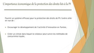 L’importance économique de la protection des droits liés à la PI
Fournir un système efficace pour la protection des droits de PI s’avère utile
en vue de :
 Encourager le développement de l’activité d’innovation en Tunisie,
 Créer un climat dans lequel le créateur peut suivre les méthodes de
concurrence loyale,
 