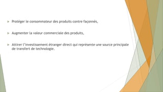  Protéger le consommateur des produits contre façonnés,
 Augmenter la valeur commerciale des produits,
 Attirer l’investissement étranger direct qui représente une source principale
de transfert de technologie.
 