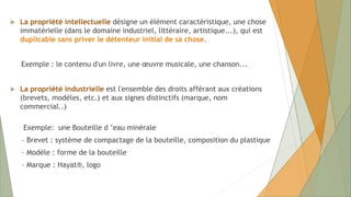  La propriété intellectuelle désigne un élément caractéristique, une chose
immatérielle (dans le domaine industriel, littéraire, artistique...), qui est
duplicable sans priver le détenteur initial de sa chose.
Exemple : le contenu d'un livre, une œuvre musicale, une chanson...
 La propriété industrielle est l'ensemble des droits afférant aux créations
(brevets, modèles, etc.) et aux signes distinctifs (marque, nom
commercial..)
Exemple: une Bouteille d ’eau minérale
– Brevet : système de compactage de la bouteille, composition du plastique
– Modèle : forme de la bouteille
– Marque : Hayat®, logo
 