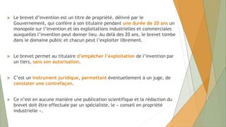  Le brevet d’invention est un titre de propriété, délivré par le
Gouvernement, qui confère à son titulaire pendant une durée de 20 ans un
monopole sur l’invention et les exploitations industrielles et commerciales
auxquelles l’invention peut donner lieu. Au delà des 20 ans, le brevet tombe
dans le domaine public et chacun peut l’exploiter librement.
 Le brevet permet au titulaire d’empêcher l’exploitation de l’invention par
un tiers, sans son autorisation.
 C’est un instrument juridique, permettant éventuellement à un juge, de
constater une contrefaçon.
 Ce n’est en aucune manière une publication scientifique et la rédaction du
brevet doit être effectuée par un spécialiste, le « conseil en propriété
industrielle ».
 
