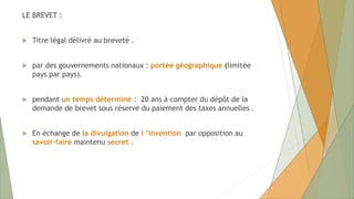LE BREVET :
 Titre légal délivré au breveté .
 par des gouvernements nationaux : portée géographique (limitée
pays par pays).
 pendant un temps déterminé : 20 ans à compter du dépôt de la
demande de brevet sous réserve du paiement des taxes annuelles .
 En échange de la divulgation de l ’invention par opposition au
savoir-faire maintenu secret .
 