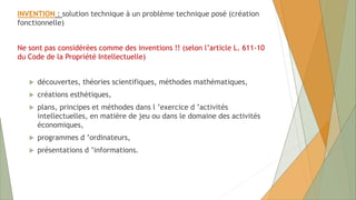 INVENTION : solution technique à un problème technique posé (création
fonctionnelle)
Ne sont pas considérées comme des inventions !! (selon l’article L. 611-10
du Code de la Propriété Intellectuelle)
 découvertes, théories scientifiques, méthodes mathématiques,
 créations esthétiques,
 plans, principes et méthodes dans l ’exercice d ’activités
intellectuelles, en matière de jeu ou dans le domaine des activités
économiques,
 programmes d ’ordinateurs,
 présentations d ’informations.
 