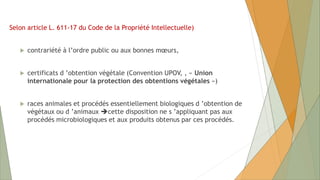 Selon article L. 611-17 du Code de la Propriété Intellectuelle)
 contrariété à l’ordre public ou aux bonnes mœurs,
 certificats d ’obtention végétale (Convention UPOV, , « Union
internationale pour la protection des obtentions végétales »)
 races animales et procédés essentiellement biologiques d ’obtention de
végétaux ou d ’animaux cette disposition ne s ’appliquant pas aux
procédés microbiologiques et aux produits obtenus par ces procédés.
 