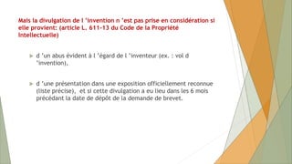 Mais la divulgation de l ’invention n ’est pas prise en considération si
elle provient: (article L. 611-13 du Code de la Propriété
Intellectuelle)
 d ’un abus évident à l ’égard de l ’inventeur (ex. : vol d
’invention),
 d ’une présentation dans une exposition officiellement reconnue
(liste précise), et si cette divulgation a eu lieu dans les 6 mois
précédant la date de dépôt de la demande de brevet.
 