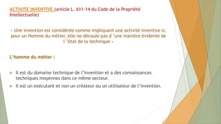 ACTIVITE INVENTIVE (article L. 611-14 du Code de la Propriété
Intellectuelle)
« Une invention est considérée comme impliquant une activité inventive si,
pour un Homme du métier, elle ne découle pas d ’une manière évidente de
l ’état de la technique »
L’homme du métier :
 Il est du domaine technique de l’invention et a des connaissances
techniques moyennes dans ce même secteur.
 Il est un exécutant et non un créateur ou un utilisateur de l’invention.
 