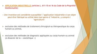  APPLICATION INDUSTRIELLE (articles L. 611-15 et 16 du Code de la Propriété
Intellectuelle)
« Une invention est considérée susceptible l ’application industrielle si son objet
peut être fabriqué ou utilisé dans tout genre d ’industrie, y compris l
’agriculture»
 exclusion des méthodes de traitement chirurgical ou thérapeutique du corps
humain ou animal,
 exclusion des méthodes de diagnostic appliquées au corps humain ou animal
(à dissocier de la « cosmétique »)
 