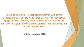 Faire de la veille « c’est comme payer une prime
d’assurance...tant qu’il ne nous arrive rien, on pense
gaspiller de l’argent, mais le jour où l’on a raté un
marché, un appel d’offre ou un contrat, on réalise qu’on
a fait une bêtise »
(cf.F.Moaty, directeur ESIEE).
 