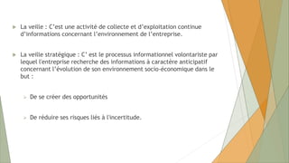  La veille : C’est une activité de collecte et d’exploitation continue
d’informations concernant l’environnement de l’entreprise.
 La veille stratégique : C’ est le processus informationnel volontariste par
lequel l'entreprise recherche des informations à caractère anticipatif
concernant l’évolution de son environnement socio-économique dans le
but :
 De se créer des opportunités
 De réduire ses risques liés à l'incertitude.
 