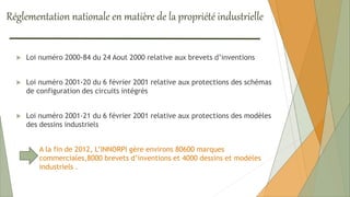 Réglementation nationale en matière de la propriété industrielle
 Loi numéro 2000-84 du 24 Aout 2000 relative aux brevets d’inventions
 Loi numéro 2001-20 du 6 février 2001 relative aux protections des schémas
de configuration des circuits intégrés
 Loi numéro 2001-21 du 6 février 2001 relative aux protections des modèles
des dessins industriels
A la fin de 2012, L’INNORPI gère environs 80600 marques
commerciales,8000 brevets d’inventions et 4000 dessins et modèles
industriels .
 