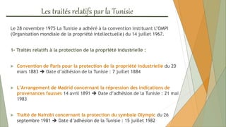 Les traités relatifs par la Tunisie
Le 28 novembre 1975 La Tunisie a adhéré à la convention instituant L’OMPI
(Organisation mondiale de la propriété intellectuelle) du 14 juillet 1967.
1- Traités relatifs à la protection de la propriété industrielle :
 Convention de Paris pour la protection de la propriété industrielle du 20
mars 1883  Date d’adhésion de la Tunisie : 7 juillet 1884
 L’Arrangement de Madrid concernant la répression des indications de
provenances fausses 14 avril 1891  Date d’adhésion de la Tunisie : 21 mai
1983
 Traité de Nairobi concernant la protection du symbole Olympic du 26
septembre 1981  Date d’adhésion de la Tunisie : 15 juillet 1982
 