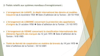 2- Traités relatifs aux systèmes mondiaux d’enregistrement :
 L’arrangement de LAHAYE, le dépôt international des dessins et modèles
industriel du 6 novembre 1925  Date d’adhésion de la Tunisie : 20/10/1930
 L’Arrangement de LISBONNE concernant la protection des appellations
d’origine du 31 octobre 1958  Date d’adhésion de la Tunisie : 31/10/1973
 L’Arrangement de VIENNE concernant la classification internationale des
éléments figuratifs des marques du 12 juin 1973  Date d’adhésion de la
Tunisie : 9/8/1985
 Traité de Nairobi de coopération en matière de brevets du 19 juin 1970 
Date d’adhésion de la Tunisie : 10/12/2001
 