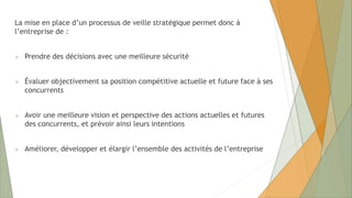 La mise en place d’un processus de veille stratégique permet donc à
l’entreprise de :
 Prendre des décisions avec une meilleure sécurité
 Évaluer objectivement sa position compétitive actuelle et future face à ses
concurrents
 Avoir une meilleure vision et perspective des actions actuelles et futures
des concurrents, et prévoir ainsi leurs intentions
 Améliorer, développer et élargir l’ensemble des activités de l’entreprise
 