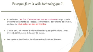  Actuellement, les flux d’informations sont en croissance ce qui pose le
problème fondamental de l’accès à l’information, de l’analyse de celle-ci,
ainsi que du tri de celles les plus pertinentes.
 D’autre part, les sources d’information classiques (publications, livres,
brevets), commencent à changer de nature.
 Les supports de diffusion, les réseaux de spécialistes évoluent.
Pourquoi faire la veille technologique ?!
 