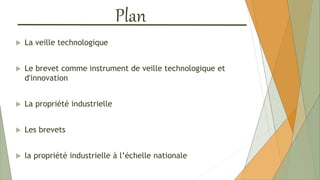 Plan
 La veille technologique
 Le brevet comme instrument de veille technologique et
d'innovation
 La propriété industrielle
 Les brevets
 la propriété industrielle à l’échelle nationale
 