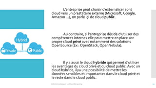 L’entreprise peut choisir d’externaliser sont
cloud vers un prestataire externe (Microsoft, Google,
Amazon …), on parle içi de cloud public.
Au contraire, si l’entreprise décide d’utiliser des
compétences internes elle peut mettre en place son
propre cloud privé avec notamment des solutions
OpenSource (Ex : OpenStack, OpenNebula).
Il y a aussi le cloud hybride qui permet d’utiliser
les avantages du cloud privé et du cloud public. Avec un
cloud hybride, ilya une possibilité de mettre les
données sensibles et importantes dans le cloud privé et
le reste dans le cloud public.
Veille technologique : Le Cloud Computing 12
 