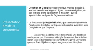 Présentation
des deux
concurrents
 Dropbox et Google proposent deux modes d'accès à
leur service de stockage en ligne : via un navigateur, ou
par le biais d'une application à installer - qui se
synchronise en ligne de façon automatique.
 La fonction de partage de fichiers, que ce soit en ligne ou via
l'application à installer sur le poste est possible aussi bien avec
Google Drive que Dropbox.
A noter que Google permet désormais à une personne
ne disposant pas d'un compte Google de recevoir, lire et éditer
(selon ses droits d'accès) un document partagé via Drive alors
que cela était déjà le cas depuis longtemps avec Dropbox.
Veille technologique : Le Cloud Computing 15
 