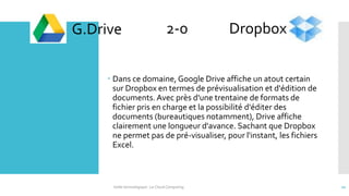  Dans ce domaine, Google Drive affiche un atout certain
sur Dropbox en termes de prévisualisation et d'édition de
documents. Avec près d'une trentaine de formats de
fichier pris en charge et la possibilité d'éditer des
documents (bureautiques notamment), Drive affiche
clairement une longueur d'avance. Sachant que Dropbox
ne permet pas de pré-visualiser, pour l'instant, les fichiers
Excel.
G.Drive Dropbox2-0
Veille technologique : Le Cloud Computing 22
 