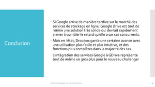 Conclusion
 Si Google arrive de manière tardive sur le marché des
services de stockage en ligne, Google Drive est tout de
même une solution très solide qui devrait rapidement
arriver à combler le retard qu’elle a sur ses concurrents.
 Mais en l’état, Dropbox garde une certaine avance avec
une utilisation plus facile et plus intuitive, et des
fonctions plus complètes dans la majorité des cas.
 L’intégration des services Google à GDrive représente
tout de même un gros plus pour le nouveau challenger
Veille technologique : Le Cloud Computing 32
 