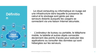 Définitio
n
 Le cloud computing ou informatique en nuage est
une infrastructure dans laquelle la puissance de
calcul et le stockage sont gérés par des
serveurs distants auxquels les usagers se
connectent via une liaison Internet sécurisée.
 L’ordinateur de bureau ou portable, le téléphone
mobile, la tablette et autres objets connectés
deviennent des points d’accès pour exécuter des
applications ou consulter des données qui sont
hébergées sur les serveurs.
Veille technologique : Le Cloud Computing 4
 