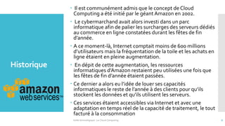 Historique
 Il est communément admis que le concept de Cloud
Computing a été initié par le géant Amazon en 2002.
 Le cybermarchand avait alors investi dans un parc
informatique afin de palier les surcharges des serveurs dédiés
au commerce en ligne constatées durant les fêtes de fin
d’année.
 A ce moment-là, Internet comptait moins de 600 millions
d’utilisateurs mais la fréquentation de la toile et les achats en
ligne étaient en pleine augmentation.
 En dépit de cette augmentation, les ressources
informatiques d’Amazon restaient peu utilisées une fois que
les fêtes de fin d’année étaient passées.
 Ce dernier a alors eu l’idée de louer ses capacités
informatiques le reste de l’année à des clients pour qu’ils
stockent les données et qu’ils utilisent les serveurs.
 Ces services étaient accessibles via Internet et avec une
adaptation en temps réel de la capacité de traitement, le tout
facturé à la consommation
Veille technologique : Le Cloud Computing 6
 