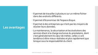 Les avantages
 Il permet de travailler à plusieurs sur un même fichier
dans des endroits différents.
 Il permet d’économiser de l’espace disque.
 Il permet à des entreprises qui n’ont pas les moyens de
stocker leurs données.
 La maintenance, la sécurisation et les évolutions des
services étant à la charge exclusive du prestataire, dont
c’est généralement le cœur de métier, celles-ci ont
tendance à être mieux réalisées et plus rapidement que
lorsque sous la responsabilité du client
Veille technologique : Le Cloud Computing 7
 