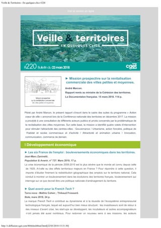 Veille & Territoires - En quelques clics #220
http://r.diffusion-cget.com/864nlnxbl6snl.html[22/03/2018 15:31:30]
André Marcon.
Rapport remis au ministre de la Cohésion des territoires.
La Documentaton française. 15 mars 2018. 114 p.
► Mission prospective sur la revitalisation
commerciale des villes petites et moyennes.
 
Piloté par André Marcon, le présent rapport s'inscrit dans le cadre des suites du programme « Action
coeur de ville » annoncé lors de la Conférence nationale des territoires en décembre 2017. La mission
a procédé à une consultation de différents acteurs publics et privés concernés par la problématique de
la revitalisation des villes moyennes. Sur cette base, la mission a identifié quatre volets d'intervention
pour stimuler l'attractivité des centres-villes : Gouvernance / Urbanisme, action foncière, politique de
l'habitat et socles commerciaux et d'activité / Attractivité et animation urbaine / Innovation,
communication, commerce de demain.
l Développement économique
► Les six France de l'emploi : bouleversements économiques dans les territoires.
Jean-Marc Zaninetti.
Population & Avenir, n° 737. Mars 2018. 17 p.
La crise économique de la période 2008-2015 est la plus sévère que le monde ait connu depuis celle
de 1929. A-t-elle eu des effets territoriaux majeurs en France ? Pour répondre à cette question, il
importe d’étudier finement la redistribution géographique des emplois sur le territoire national. Cela
conduit à montrer un bouleversement dans les évolutions des territoires français, bouleversement qui
interroge sur ce que devrait être une politique nationale d’aménagement du territoire.
► Quel avenir pour la French Tech ?
Terra nova - Mathis Cohen ; Thibaud Frossard.
Note, mars 2018. 24 p.
La marque French Tech a contribué au dynamisme et à la réussite de l’écosystème entrepreneurial
technologique français, lequel est aujourd’hui bien mieux structuré : les investisseurs sont de retour à
des niveaux d’avant crise, les start-ups se développent, les incubateurs et autres accompagnateurs
n’ont jamais été aussi nombreux. Pour redonner un nouveau sens à ses missions, les auteurs
 

Voir la version en ligne
 
 
 
 
 
 
 
 
 