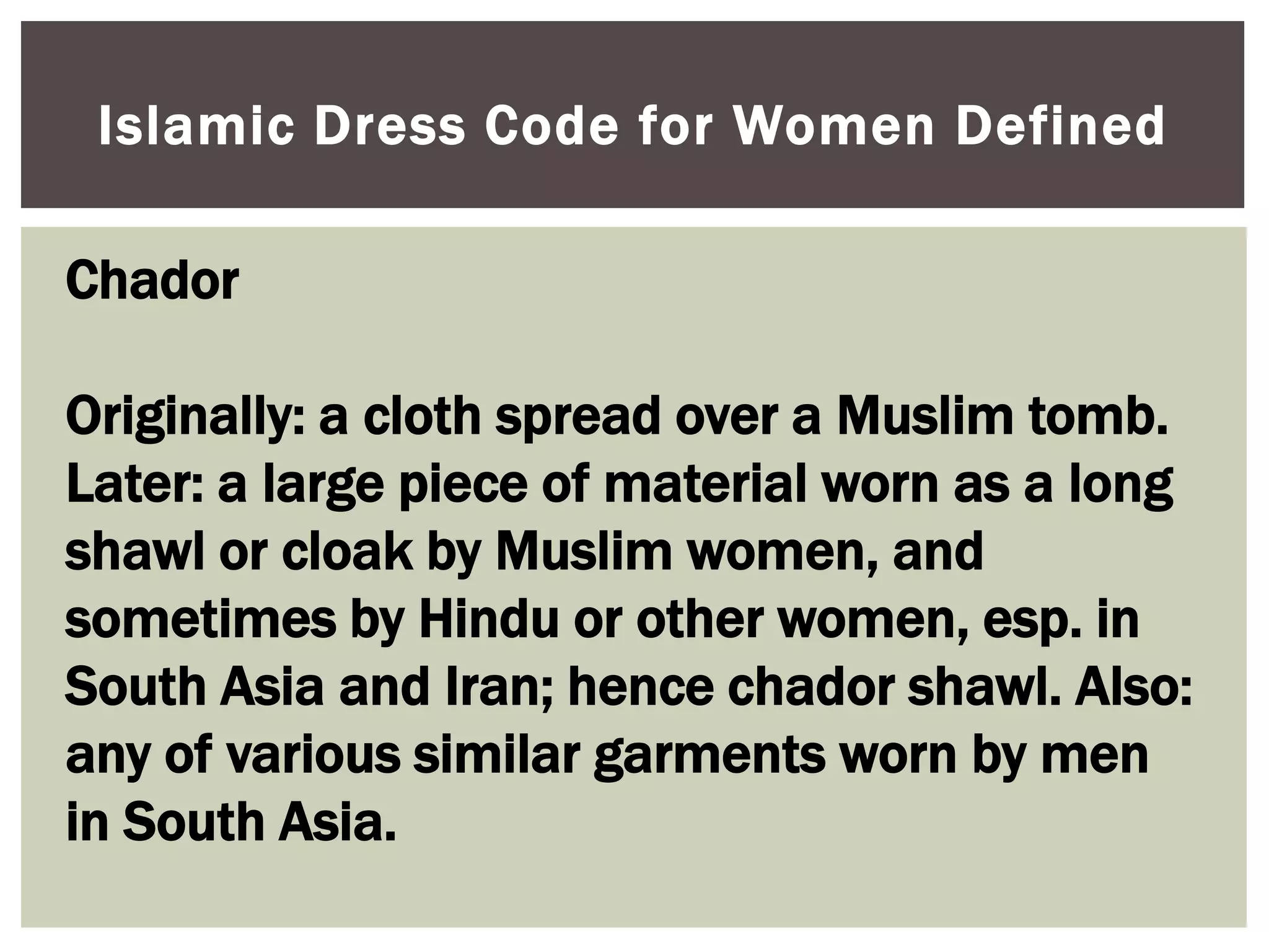 Islamic Dress Code for Women Defined

Chador

Originally: a cloth spread over a Muslim tomb.
Later: a large piece of material worn as a long
shawl or cloak by Muslim women, and
sometimes by Hindu or other women, esp. in
South Asia and Iran; hence chador shawl. Also:
any of various similar garments worn by men
in South Asia.
 