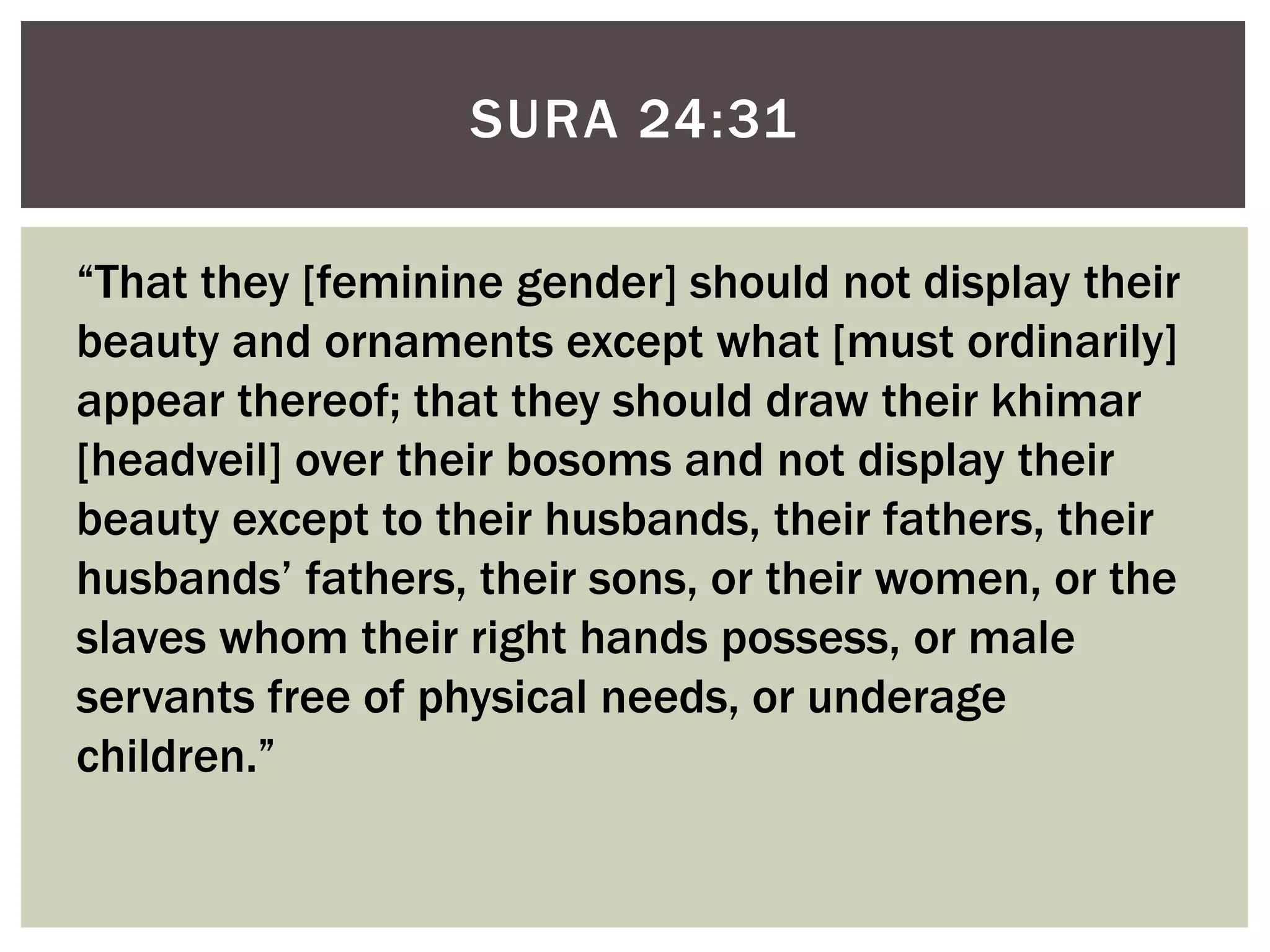 SURA 24:31

“That they [feminine gender] should not display their
beauty and ornaments except what [must ordinarily]
appear thereof; that they should draw their khimar
[headveil] over their bosoms and not display their
beauty except to their husbands, their fathers, their
husbands‟ fathers, their sons, or their women, or the
slaves whom their right hands possess, or male
servants free of physical needs, or underage
children.”
 