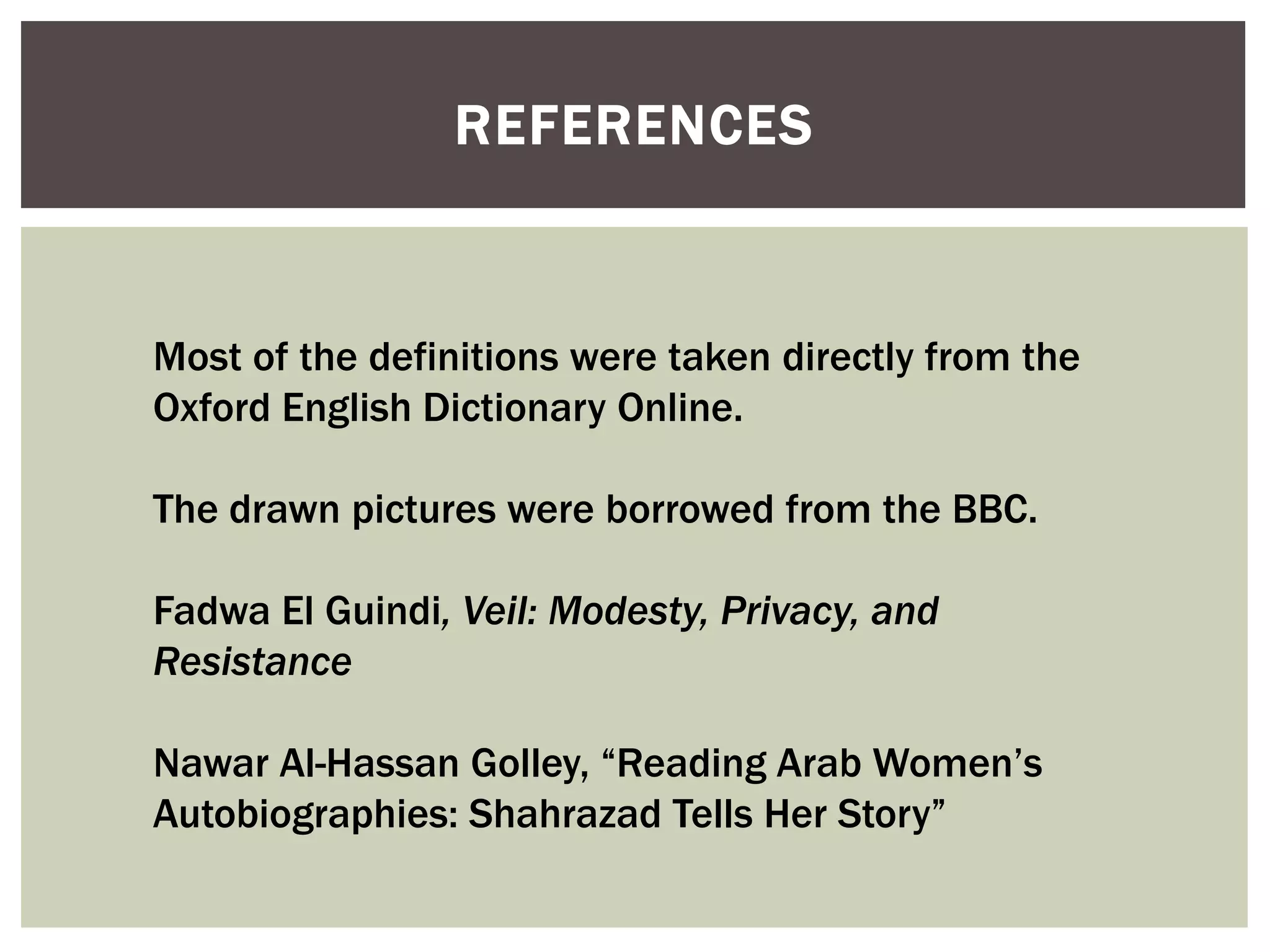 REFERENCES



Most of the definitions were taken directly from the
Oxford English Dictionary Online.

The drawn pictures were borrowed from the BBC.

Fadwa El Guindi, Veil: Modesty, Privacy, and
Resistance

Nawar Al-Hassan Golley, “Reading Arab Women‟s
Autobiographies: Shahrazad Tells Her Story”
 