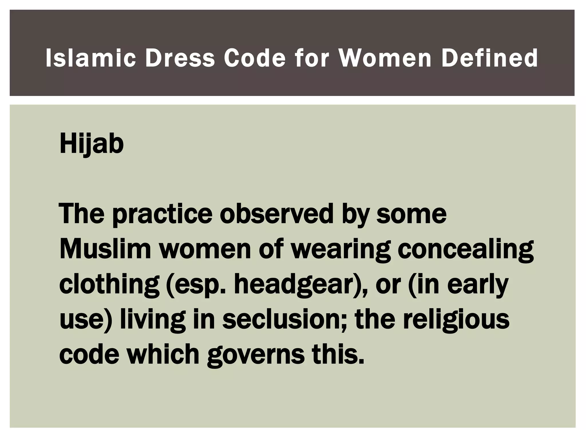 Islamic Dress Code for Women Defined


 Hijab

 The practice observed by some
 Muslim women of wearing concealing
 clothing (esp. headgear), or (in early
 use) living in seclusion; the religious
 code which governs this.
 