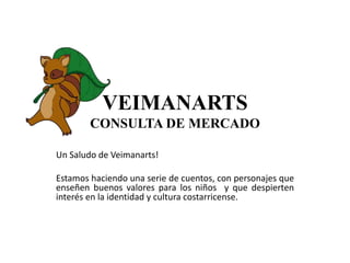 VEIMANARTS
CONSULTA DE MERCADO
Un Saludo de Veimanarts!
Estamos haciendo una serie de cuentos, con personajes que
enseñen buenos valores para los niños y que despierten
interés en la identidad y cultura costarricense.
 
