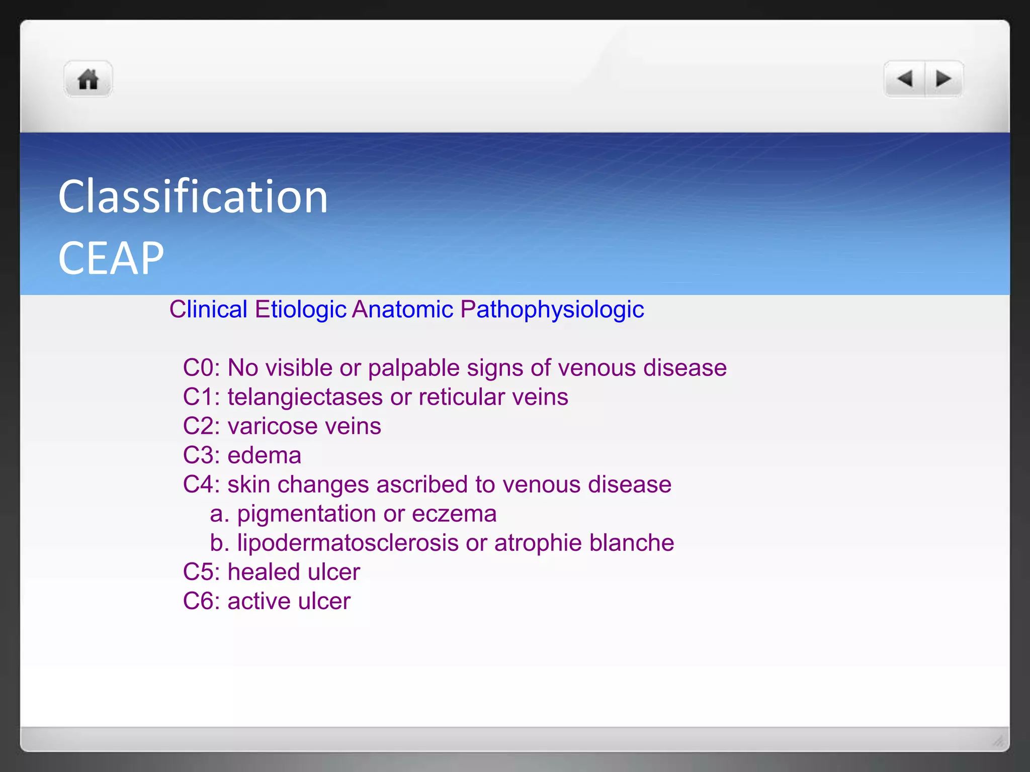 Classification
CEAP
Clinical Etiologic Anatomic Pathophysiologic
C0: No visible or palpable signs of venous disease
C1: telangiectases or reticular veins
C2: varicose veins
C3: edema
C4: skin changes ascribed to venous disease
a. pigmentation or eczema
b. lipodermatosclerosis or atrophie blanche
C5: healed ulcer
C6: active ulcer