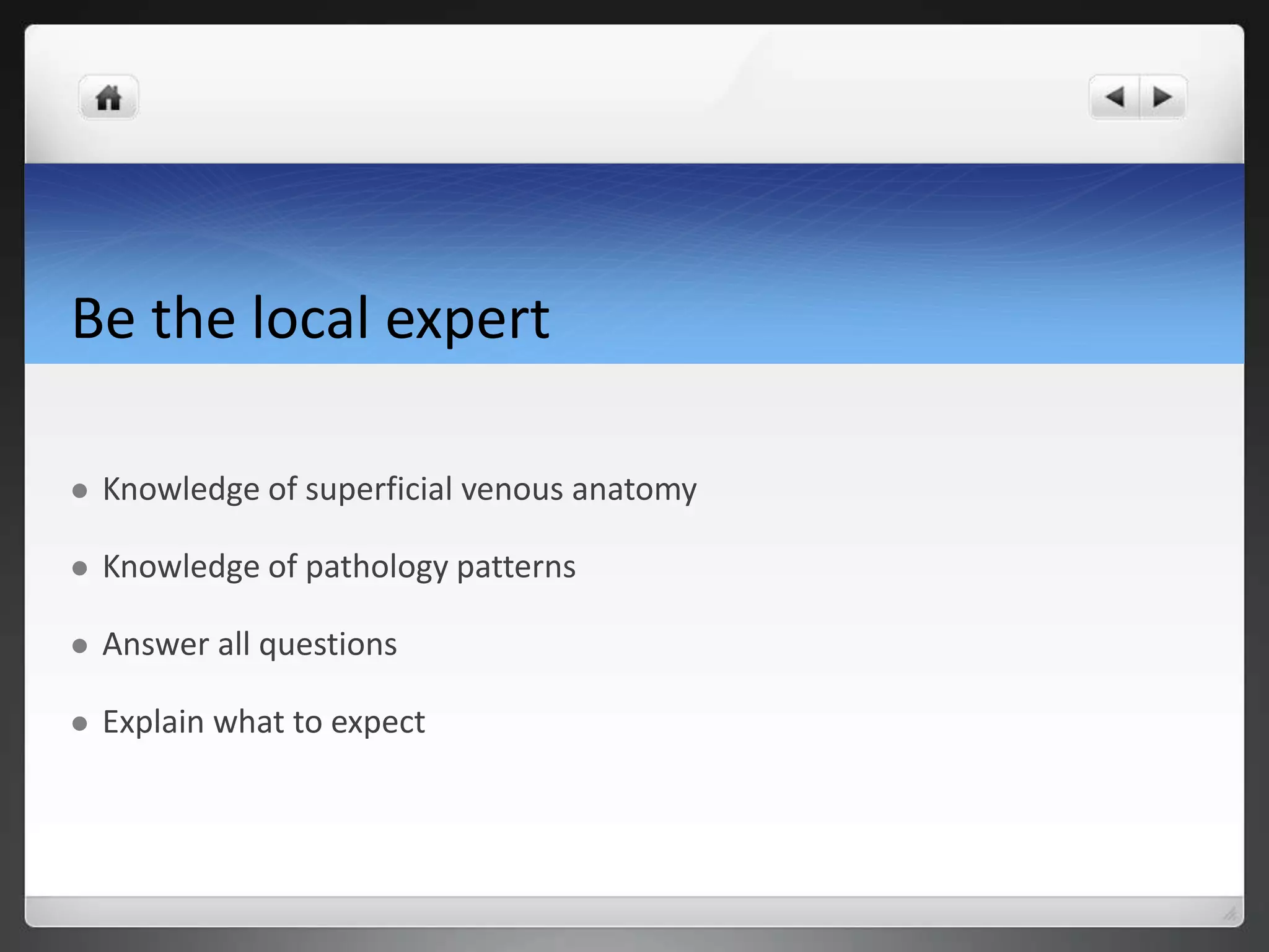 Be the local expert
Knowledge of superficial venous anatomy
Knowledge of pathology patterns
Answer all questions
Explain what to expect
