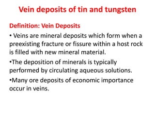 Vein deposits of tin and tungsten
Definition: Vein Deposits
• Veins are mineral deposits which form when a
preexisting fracture or fissure within a host rock
is filled with new mineral material.
•The deposition of minerals is typically
performed by circulating aqueous solutions.
•Many ore deposits of economic importance
occur in veins.
 
