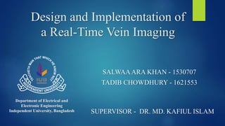 Design and Implementation of
a Real-Time Vein Imaging
SALWAAARA KHAN - 1530707
TADIB CHOWDHURY - 1621553
Department of Electrical and
Electronic Engineering
Independent University, Bangladesh SUPERVISOR - DR. MD. KAFIUL ISLAM
 
