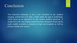 Conclusion
Vein detection technique is not a new invention in the medical
imaging system but even then, it falls under the gap in technology
which gives us an alternative to the current medical practices. A
simple low-cost vein finding system has been designed which can be
made readily available to patients in high end hospitals as well as
primary health care centers.
22
 