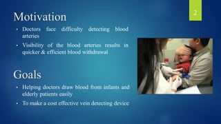 Motivation
• Doctors face difficulty detecting blood
arteries
• Visibility of the blood arteries results in
quicker & efficient blood withdrawal
• Helping doctors draw blood from infants and
elderly patients easily
• To make a cost effective vein detecting device
Goals
2
 