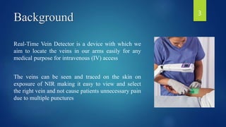 Background
Real-Time Vein Detector is a device with which we
aim to locate the veins in our arms easily for any
medical purpose for intravenous (IV) access
The veins can be seen and traced on the skin on
exposure of NIR making it easy to view and select
the right vein and not cause patients unnecessary pain
due to multiple punctures
3
 