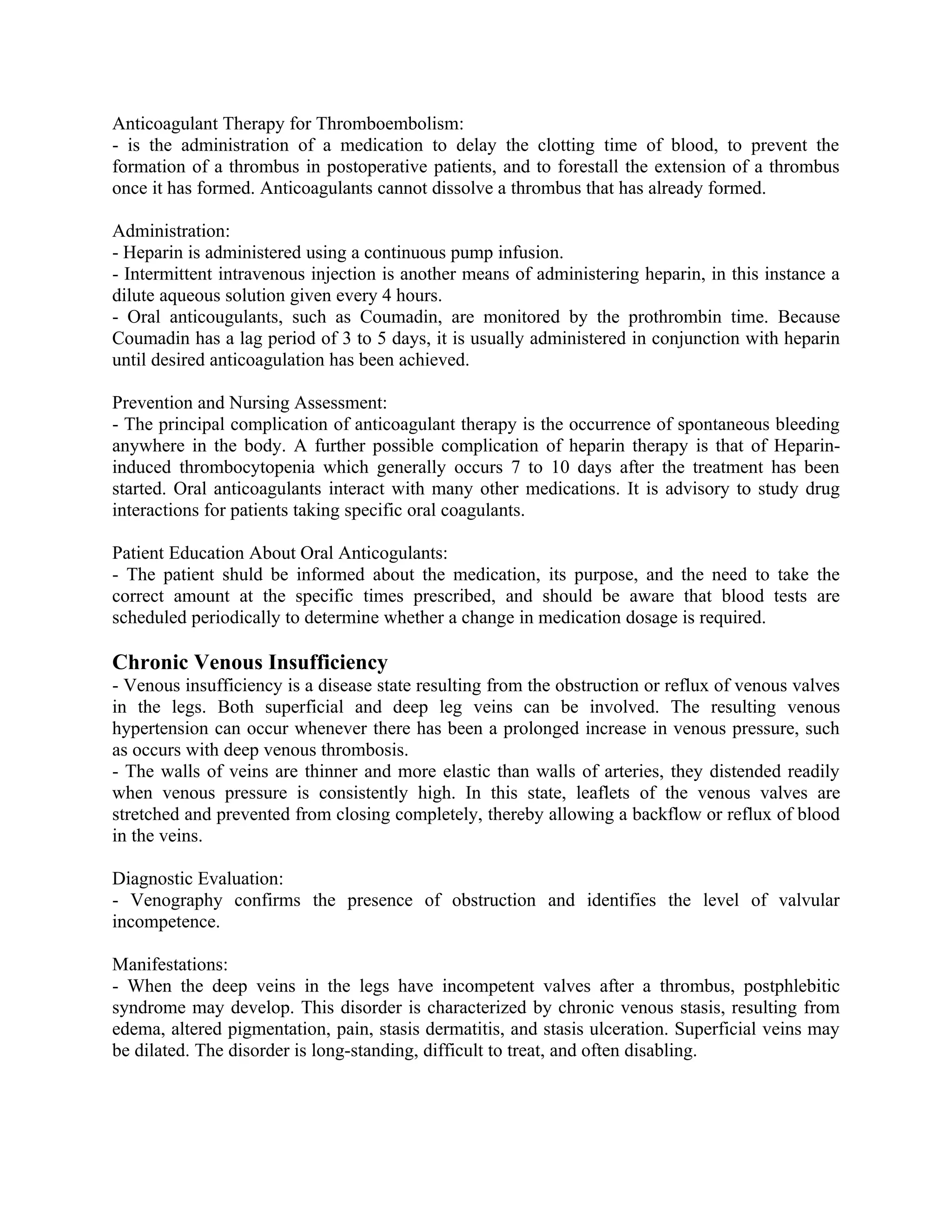 Anticoagulant Therapy for Thromboembolism:
- is the administration of a medication to delay the clotting time of blood, to prevent the
formation of a thrombus in postoperative patients, and to forestall the extension of a thrombus
once it has formed. Anticoagulants cannot dissolve a thrombus that has already formed.

Administration:
- Heparin is administered using a continuous pump infusion.
- Intermittent intravenous injection is another means of administering heparin, in this instance a
dilute aqueous solution given every 4 hours.
- Oral anticougulants, such as Coumadin, are monitored by the prothrombin time. Because
Coumadin has a lag period of 3 to 5 days, it is usually administered in conjunction with heparin
until desired anticoagulation has been achieved.

Prevention and Nursing Assessment:
- The principal complication of anticoagulant therapy is the occurrence of spontaneous bleeding
anywhere in the body. A further possible complication of heparin therapy is that of Heparin-
induced thrombocytopenia which generally occurs 7 to 10 days after the treatment has been
started. Oral anticoagulants interact with many other medications. It is advisory to study drug
interactions for patients taking specific oral coagulants.

Patient Education About Oral Anticogulants:
- The patient shuld be informed about the medication, its purpose, and the need to take the
correct amount at the specific times prescribed, and should be aware that blood tests are
scheduled periodically to determine whether a change in medication dosage is required.

Chronic Venous Insufficiency
- Venous insufficiency is a disease state resulting from the obstruction or reflux of venous valves
in the legs. Both superficial and deep leg veins can be involved. The resulting venous
hypertension can occur whenever there has been a prolonged increase in venous pressure, such
as occurs with deep venous thrombosis.
- The walls of veins are thinner and more elastic than walls of arteries, they distended readily
when venous pressure is consistently high. In this state, leaflets of the venous valves are
stretched and prevented from closing completely, thereby allowing a backflow or reflux of blood
in the veins.

Diagnostic Evaluation:
- Venography confirms the presence of obstruction and identifies the level of valvular
incompetence.

Manifestations:
- When the deep veins in the legs have incompetent valves after a thrombus, postphlebitic
syndrome may develop. This disorder is characterized by chronic venous stasis, resulting from
edema, altered pigmentation, pain, stasis dermatitis, and stasis ulceration. Superficial veins may
be dilated. The disorder is long-standing, difficult to treat, and often disabling.
 