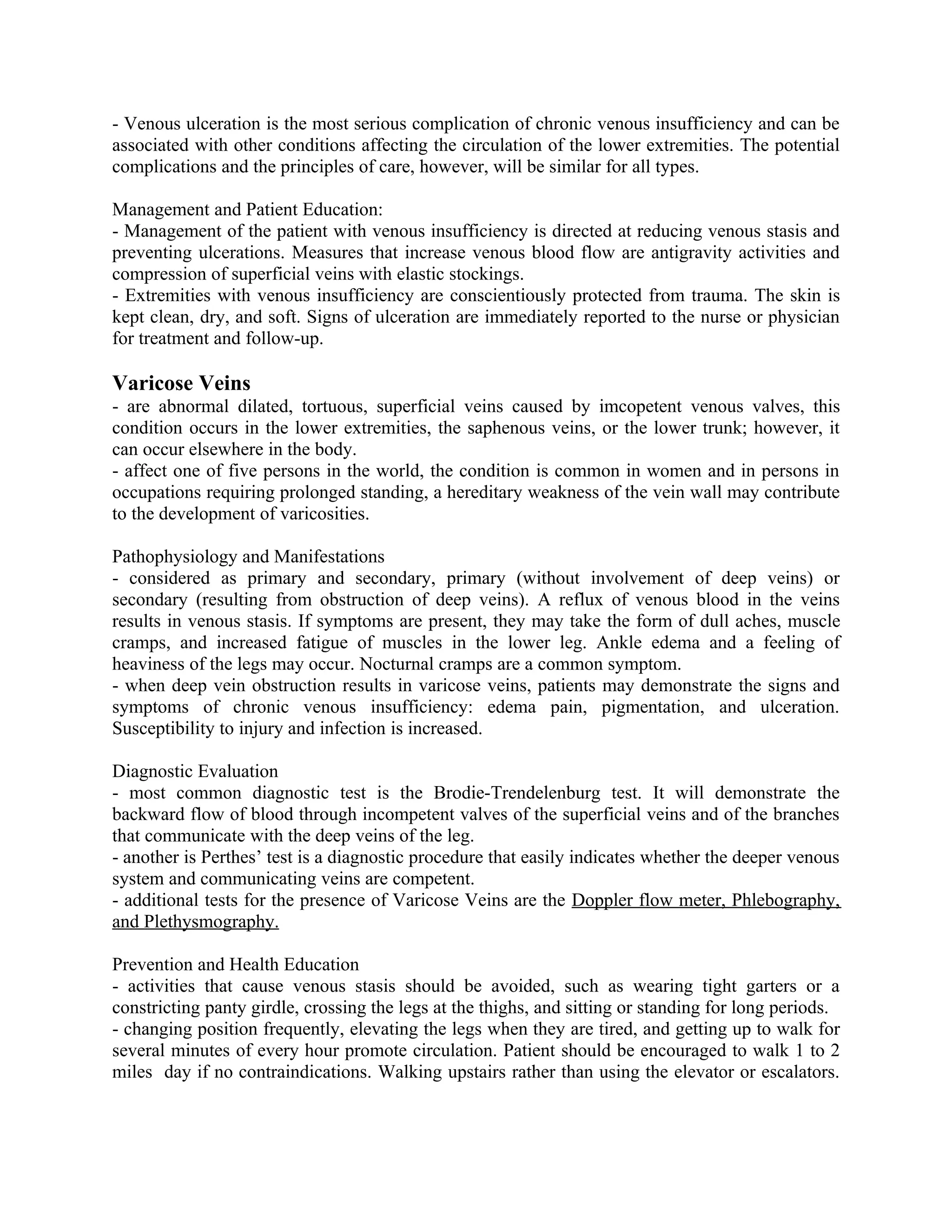 - Venous ulceration is the most serious complication of chronic venous insufficiency and can be
associated with other conditions affecting the circulation of the lower extremities. The potential
complications and the principles of care, however, will be similar for all types.

Management and Patient Education:
- Management of the patient with venous insufficiency is directed at reducing venous stasis and
preventing ulcerations. Measures that increase venous blood flow are antigravity activities and
compression of superficial veins with elastic stockings.
- Extremities with venous insufficiency are conscientiously protected from trauma. The skin is
kept clean, dry, and soft. Signs of ulceration are immediately reported to the nurse or physician
for treatment and follow-up.

Varicose Veins
- are abnormal dilated, tortuous, superficial veins caused by imcopetent venous valves, this
condition occurs in the lower extremities, the saphenous veins, or the lower trunk; however, it
can occur elsewhere in the body.
- affect one of five persons in the world, the condition is common in women and in persons in
occupations requiring prolonged standing, a hereditary weakness of the vein wall may contribute
to the development of varicosities.

Pathophysiology and Manifestations
- considered as primary and secondary, primary (without involvement of deep veins) or
secondary (resulting from obstruction of deep veins). A reflux of venous blood in the veins
results in venous stasis. If symptoms are present, they may take the form of dull aches, muscle
cramps, and increased fatigue of muscles in the lower leg. Ankle edema and a feeling of
heaviness of the legs may occur. Nocturnal cramps are a common symptom.
- when deep vein obstruction results in varicose veins, patients may demonstrate the signs and
symptoms of chronic venous insufficiency: edema pain, pigmentation, and ulceration.
Susceptibility to injury and infection is increased.

Diagnostic Evaluation
- most common diagnostic test is the Brodie-Trendelenburg test. It will demonstrate the
backward flow of blood through incompetent valves of the superficial veins and of the branches
that communicate with the deep veins of the leg.
- another is Perthes’ test is a diagnostic procedure that easily indicates whether the deeper venous
system and communicating veins are competent.
- additional tests for the presence of Varicose Veins are the Doppler flow meter, Phlebography,
and Plethysmography.

Prevention and Health Education
- activities that cause venous stasis should be avoided, such as wearing tight garters or a
constricting panty girdle, crossing the legs at the thighs, and sitting or standing for long periods.
- changing position frequently, elevating the legs when they are tired, and getting up to walk for
several minutes of every hour promote circulation. Patient should be encouraged to walk 1 to 2
miles day if no contraindications. Walking upstairs rather than using the elevator or escalators.
 