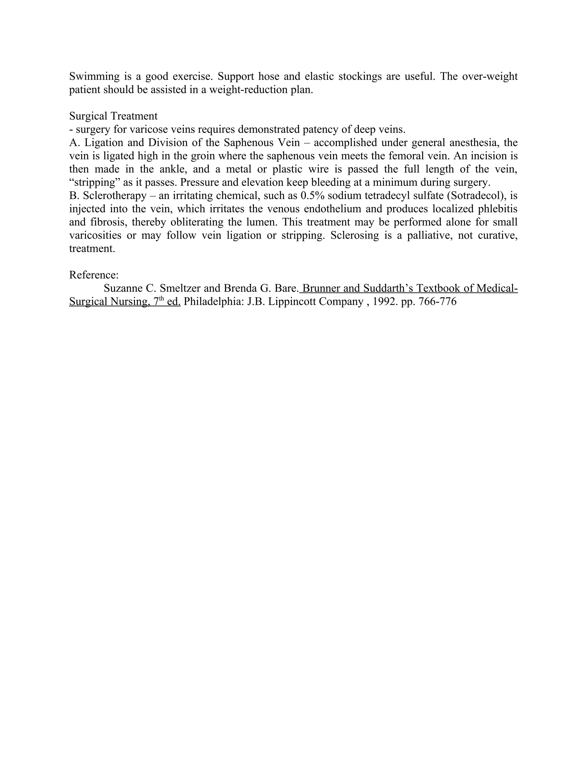 Swimming is a good exercise. Support hose and elastic stockings are useful. The over-weight
patient should be assisted in a weight-reduction plan.

Surgical Treatment
- surgery for varicose veins requires demonstrated patency of deep veins.
A. Ligation and Division of the Saphenous Vein – accomplished under general anesthesia, the
vein is ligated high in the groin where the saphenous vein meets the femoral vein. An incision is
then made in the ankle, and a metal or plastic wire is passed the full length of the vein,
“stripping” as it passes. Pressure and elevation keep bleeding at a minimum during surgery.
B. Sclerotherapy – an irritating chemical, such as 0.5% sodium tetradecyl sulfate (Sotradecol), is
injected into the vein, which irritates the venous endothelium and produces localized phlebitis
and fibrosis, thereby obliterating the lumen. This treatment may be performed alone for small
varicosities or may follow vein ligation or stripping. Sclerosing is a palliative, not curative,
treatment.

Reference:
       Suzanne C. Smeltzer and Brenda G. Bare. Brunner and Suddarth’s Textbook of Medical-
Surgical Nursing, 7th ed. Philadelphia: J.B. Lippincott Company , 1992. pp. 766-776
 