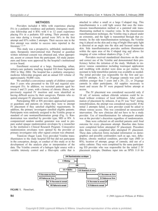 Katsogridakis et al                                            Pediatric Emergency Care  Volume 24, Number 2, February 2008


                         METHODS                                    attached to either a small or a large C-shaped ring. This
       Providers included 4 MDs with experience placing             transilluminator is a cold light source that uses the trans-
IVs in a pediatric residency and pediatric emergency medi-          mission transillumination method or a patented side trans-
cine fellowship and 4 RNs with 4 to 12 years experience             illuminating method to visualize veins. In the transmission
placing IVs in a pediatric ED setting. Their prestudy suc-          transillumination technique, the Veinlite ring is placed under
cess rates during a 4-week period were 56% in the ﬁrst              an extremity, and the light is transmitted through that ex-
attempt and 85% within 2 attempts. Their success rate in the        tremity. In the side transillumination technique, the Veinlite
ﬁrst attempt was similar to success rates reported in the           ring is placed on the skin and a ring of bright ﬁber-optic light
literature.1,2,14                                                   is directed at an angle into the skin and focused under the
       This study was a prospective, unblinded, randomized,         skin. Side transillumination provides uniform illumination
open, therapeutic interventional trial. Parental or guardian        within the open area of the C-shaped ring and allows for
written informed consent was obtained and, when appropri-           imaging of veins without shadows (Figs. 2Y4).15
ate, assent or consent from the participant. All study param-              Providers received standardized directions on the safe
eters and forms were approved by the hospital’s institutional       and correct use of the Veinlite and demonstrated their pro-
review board.                                                       ﬁciency before the initiation of the study. Methods to im-
       Enrollment occurred at a large, freestanding, urban,         prove venous cannulation including tourniquet application
tertiary-care pediatric teaching hospital ED from September         and swabbing with alcohol were done as per routine. An
2002 to May 2004. The hospital has a pediatric emergency            assistant to help immobilize patients was available as needed.
medicine fellowship program and an annual ED volume of              The initial provider was responsible for the ﬁrst and sec-
approximately 50,000 visits.                                        ond IV attempts. A 22- or 24-gauge cannula was used for
       We enrolled a convenience sample of children younger         children younger than 3 years and a 20-, 22-, or 24-gauge
than 3 years who presented to the ED and required non-              cannula in older participants. All supplies necessary to
emergent IVs. In addition, we recruited patients aged be-           insert and secure the IV were prepared before attempt at
tween 3 and 21 years, with a history of chronic illness, who        access.
previously required IV insertion and were identiﬁed as                     The IV placement was considered successful only if
having difﬁcult access by their caregivers. Patients who re-        10 mL of isotonic sodium chloride solution could be in-
quired emergent IV placement were excluded.                         fused without evidence of local inﬁltration. After conﬁr-
       Participating MD or RN providers approached parents          mation of placement by infusion, if an IV was Blost[ during
or guardians and patients on whom they were to attempt              immobilization, the attempt was considered successful. If the
IV placement if they satisﬁed eligibility requirements. In          initial 2 attempts failed, a new provider could be asked to
addition, the primary investigator enrolled eligible patients.      obtain venous access. This was considered an unsuccessful
Participants were randomly assigned to the Veinlite group or        intervention. The new clinician did not have to be a study
standard of care nontransillumination group (Fig. 1). Ran-          provider. Use of transillumination for subsequent attempts
domization was stratiﬁed by provider type, MD or RN. A              was at the provider’s discretion regardless of randomization.
computerized random number generator was used to pre-                      Data were collected on all enrolled patients until ﬁnal
pare sealed opaque randomization envelopes by a researcher          outcome for every placement attempt. Baseline data forms
in the institution’s Clinical Research Program. Consecutive         were completed before attempted IV placement. Procedure
randomization envelopes were opened by the provider or              data forms were completed after attempted IV placement.
primary investigator only after signed consent was obtained.        These data collection forms included information on demo-
       TransLite (Sugar Land, Tex) provided Veinlite trans-         graphics and possible confounders such as age, race, dehy-
illuminators to the study hospital ED but did not participate       dration, chronic medical condition, provider type (MD or
in the conception, design, or conduct of this study or in the       RN), location of attempt, gauge of cannula, and use of a
development of the analysis plan or interpretation of the           safety catheter. They were completed by the same participat-
data. The Veinlite consists of a halogen light source with a        ing ED provider who was responsible for the initial 2 IV
variable intensity control and a ﬁber-optic cable that is           placement attempts. Database input into an SPSS 11.0 for




FIGURE 1. Flowchart.

84                                                                                             * 2008 Lippincott Williams  Wilkins




                Copyright @ 2008 Lippincott Williams  Wilkins. Unauthorized reproduction of this article is prohibited.
 