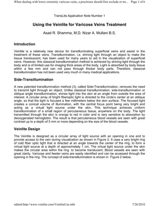 When dealing with lower extremity varicose veins, a prsctioner should first exclude or tre... Page 1 of 6



                               TransLite Application Note Number 1

              Using the Veinlite for Varicose Veins Treatment
                       Asad R. Shamma, M.D. Nizar A. Mullani B.S.


Introduction
Veinlite is a relatively new device for transilluminating superficial veins and assist in the
treatment of these veins. Transillumination, i.e. shining light through an object to make the
tissue transluscent, has been used for many years to aid in the visualization of superficial
veins. However, this classical transillumination method is achieved by shining light through the
body and is of limited use for imaging thick areas of the body. Light is absorbed by body tissue
within a few mm and can not pass through thicker body parts. Therefore, classical
transillumination has not been used very much in many medical applications.

Side-Transillumination
A new patented transillumination method (3), called Side-Transillumination, removes the need
to transmit light through an object. Unlike classical transillumination, side-transillumination or
oblique angle transillumination, shines light into the skin at an angle from outside the area of
interest. A circular array of bright fiberoptic light is directed to the circle’s center at an oblique
angle, so that the light is focused a few millimeters below the skin surface. The focused light
creates a conical volume of illumination, with the central focus point being very bright and
acting as a virtual light source under the skin. This technique achieves uniform
transillumination of a small region of percutaneous tissue, anywhere on the body. The light
transmitted through the skin is orange to red in color and is very sensitive to absorption by
deoxygenated hemoglobin. The result is that percuteneous blood vessels are seen with great
contrast up to a depth of 5 mm or more depending on the size of the blood vessels.

Veinlite Design
The Veinlite is designed as a circular array of light source with an opening in one end to
provide access to the vein during visualization as shown in Figure 2. It uses a very bright ring
of cold fiber optic light that is directed at an angle towards the center of the ring, to form a
virtual light source at a depth of approximately 1 cm. The virtual light source under the skin
makes the circular area within the ring to become translucent. Blood vessels are seen with
great clarity. Varicose and feeder veins are easily identified and can be accessed through the
opening in the ring. The concept of side-transillumination is shown in Figure 2 below.




mhtml:http://www.veinlite.com/VeinliteUse.mht                                                 7/26/2010
 