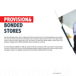 Veins Marine Engineering Solution. offers a complete range of fresh, frozen and dry provision. Our purchasing department sources products
from all over the world to ensure that the correct balance of price and quality is always achieved. We stock a wide range of special
products to satisfy crew’s desires whatever they may be. We arrange to stock special items regularly needed on request. Using our vast
experience in supplying crew from differing Nationalities. Products are stocked in our warehouse.
Our transit warehouse is established on a 4000 sqm covered and 1500 sqm uncovered area. 2500 + sqm of vvhich is for storing all types
of provision and 1500 sqm for frozen food. The latest technological equipment installed to guarantee that all the food are kept under the
most hygienic conditions. Fruit, vegetable and dairy products are purchased and delivered daily from the market.
PROVISION&
BONDED
STORES
www.vmesbd.com
 