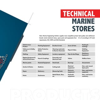 Veins Marine Engineering Solution supplies most competitive priced, best quality and well-known
brands marine technical stores, spare parts and equipments from A to Z according to CE mark
requirements, ISO, IMPA and ISSA Standards.
TECHNICAL
MARINE
STORES
Cloth & Linen
Product
Painting Equipment Brushes & mats Screw & Nuts
Packing &
Jointings
Tableware & Galley
utensils
Safety Protective
Gears
Cleaning materiasls
& Marine Chemicals
Pipes & Tubes
Welding
Equipment
Clothing Safety Equipment Lavatory equipment Pipe & tube fitings
Machinery
Equipment
Rigging Equipment &
General Deck Items
Hose & Couplings
Pneumatic and
Electrical Tools
Valves Welfare Items
Marine paints Nautical Equipment Hand tools Bearings Amusements
Anchor & Chains Medicine Cutting tools
Electrical
equipment
New, used, recond
Spare parts
Ropes Stationery Measuring Tools
Electronic
equipment
New, used marine
equipment
Paints Hardwares
Metal Sheets, Bars,
etc.
Hydraulic
equipment
New, used marine
machinery
 